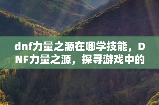 dnf力量之源在哪学技能，DNF力量之源，探寻游戏中的力量之巅