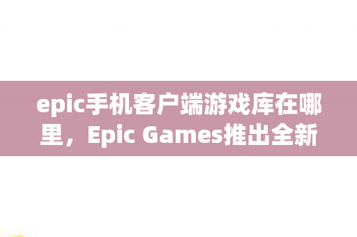 epic手机客户端游戏库在哪里，Epic Games推出全新手机客户端，游戏爱好者的福音！