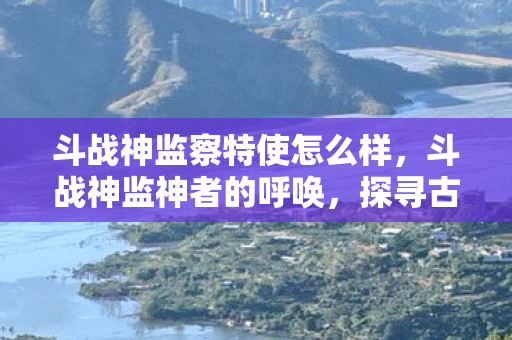 斗战神监察特使怎么样，斗战神监神者的呼唤，探寻古老神话的奥秘与力量