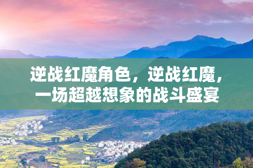逆战红魔角色，逆战红魔，一场超越想象的战斗盛宴
