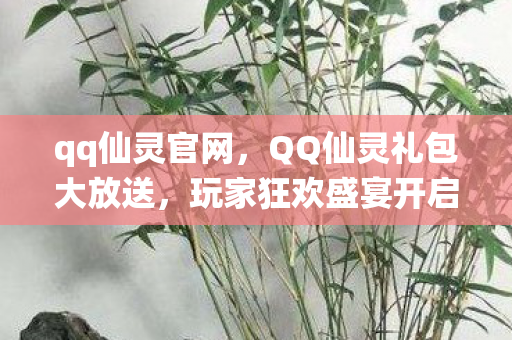 qq仙灵官网，QQ仙灵礼包大放送，玩家狂欢盛宴开启！