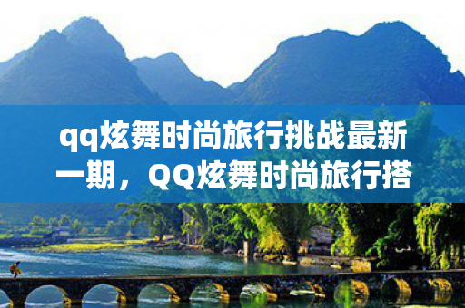 qq炫舞时尚旅行挑战最新一期，QQ炫舞时尚旅行搭配S攻略，打造独特风格，成为炫舞界的焦点！