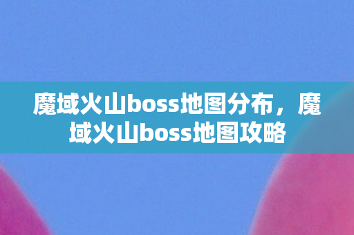 魔域火山boss地图分布，魔域火山boss地图攻略