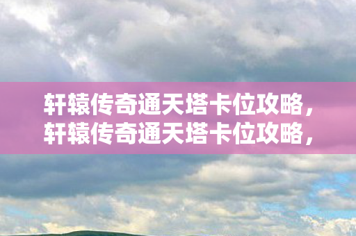 轩辕传奇通天塔卡位攻略，轩辕传奇通天塔卡位攻略，登顶之秘