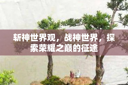 斩神世界观，战神世界，探索荣耀之巅的征途