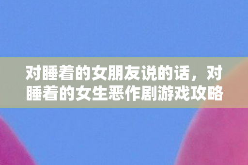 对睡着的女朋友说的话，对睡着的女生恶作剧游戏攻略，一场独特的互动体验
