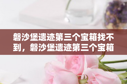 磐沙堡遗迹第三个宝箱找不到，磐沙堡遗迹第三个宝箱，探索与发现的旅程