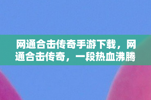 网通合击传奇手游下载，网通合击传奇，一段热血沸腾的冒险之旅