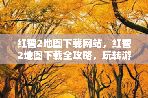 红警2地图下载网站，红警2地图下载全攻略，玩转游戏新领域