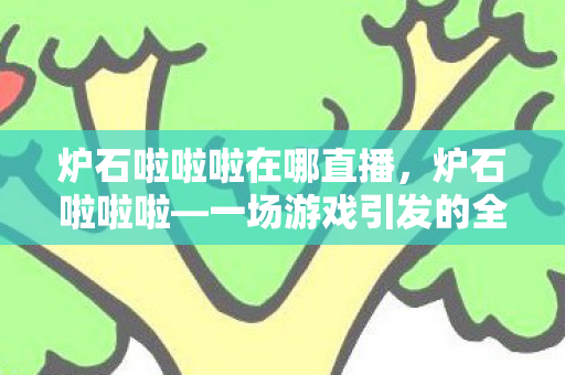 炉石啦啦啦在哪直播，炉石啦啦啦—一场游戏引发的全民热潮