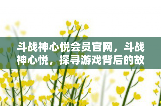 斗战神心悦会员官网，斗战神心悦，探寻游戏背后的故事与情感