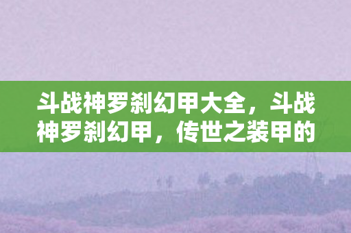 斗战神罗刹幻甲大全，斗战神罗刹幻甲，传世之装甲的荣耀与传奇