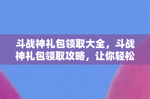 斗战神礼包领取大全，斗战神礼包领取攻略，让你轻松获取游戏福利！