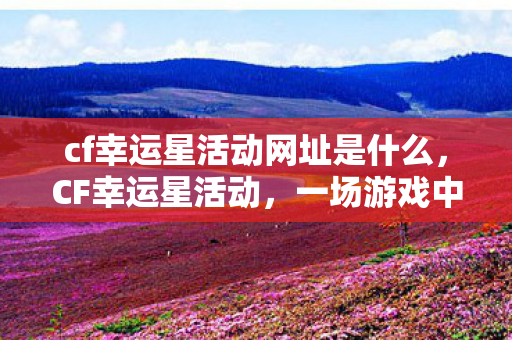 cf幸运星活动网址是什么，CF幸运星活动，一场游戏中的狂欢盛宴