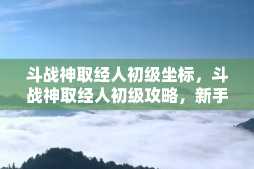 斗战神取经人初级坐标，斗战神取经人初级攻略，新手入门指南