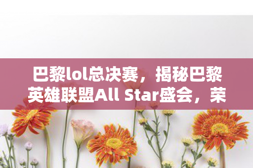 巴黎lol总决赛，揭秘巴黎英雄联盟All Star盛会，荣耀与激情的碰撞