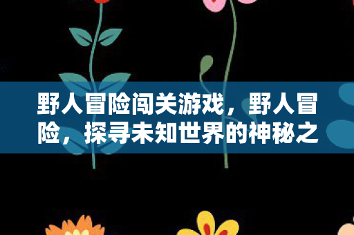 野人冒险闯关游戏，野人冒险，探寻未知世界的神秘之旅