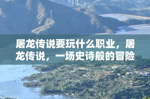 屠龙传说要玩什么职业，屠龙传说，一场史诗般的冒险之旅