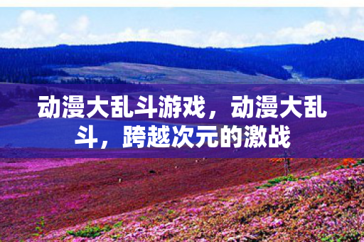 动漫大乱斗游戏，动漫大乱斗，跨越次元的激战