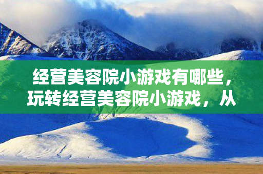 经营美容院小游戏有哪些，玩转经营美容院小游戏，从初识到精通的全方位指南