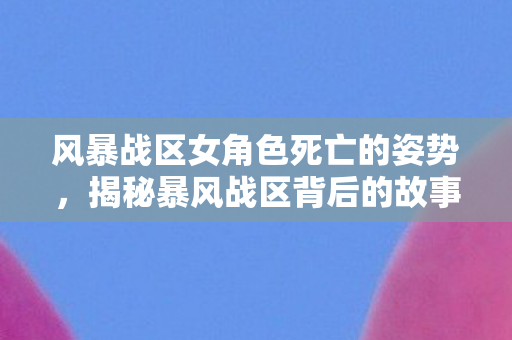 风暴战区女角色死亡的姿势，揭秘暴风战区背后的故事