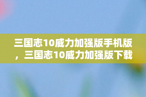 三国志10威力加强版手机版，三国志10威力加强版下载攻略及游戏特色解析