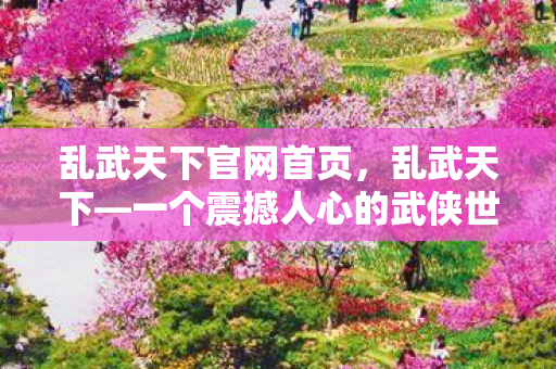 乱武天下官网首页，乱武天下—一个震撼人心的武侠世界官网揭秘