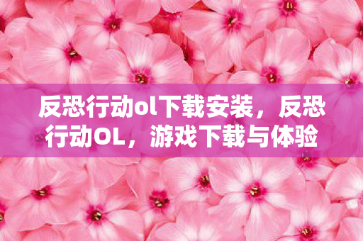 反恐行动ol下载安装，反恐行动OL，游戏下载与体验全攻略