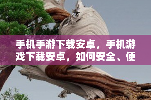 手机手游下载安卓，手机游戏下载安卓，如何安全、便捷地获取游戏资源？