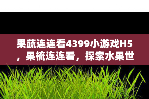 果蔬连连看4399小游戏H5，果梳连连看，探索水果世界的奥秘与趣味