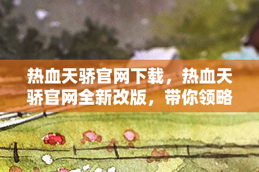 热血天骄官网下载，热血天骄官网全新改版，带你领略不一样的游戏世界