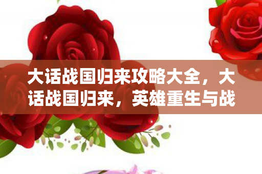 大话战国归来攻略大全，大话战国归来，英雄重生与战国风云的再次演绎