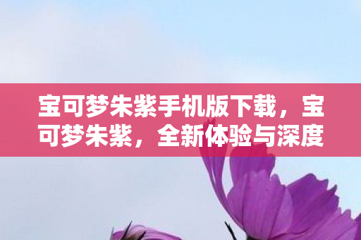 宝可梦朱紫手机版下载，宝可梦朱紫，全新体验与深度探索