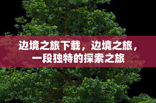 边境之旅下载，边境之旅，一段独特的探索之旅