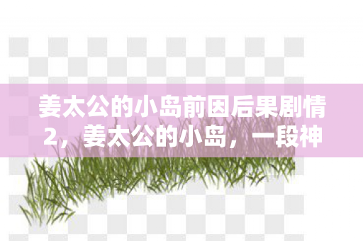 姜太公的小岛前因后果剧情2，姜太公的小岛，一段神秘而引人入胜的传奇故事