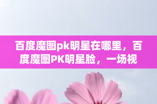 百度魔图pk明星在哪里，百度魔图PK明星脸，一场视觉盛宴的开启