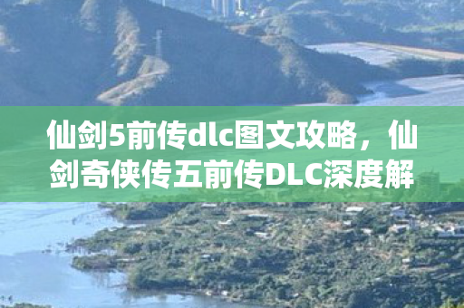 仙剑5前传dlc图文攻略，仙剑奇侠传五前传DLC深度解析，隐藏剧情与角色揭秘