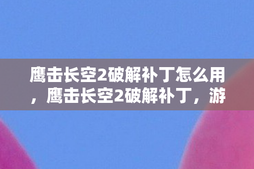 鹰击长空2破解补丁怎么用，鹰击长空2破解补丁，游戏玩家的福音？风险警示不可忽视