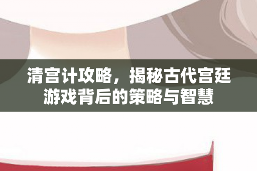 清宫计攻略，揭秘古代宫廷游戏背后的策略与智慧