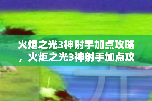 火炬之光3神射手加点攻略，火炬之光3神射手加点攻略，打造无敌射手之路