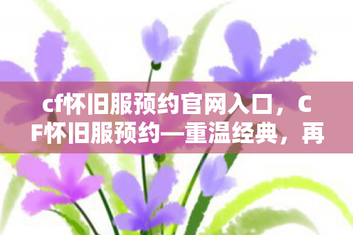 cf怀旧服预约官网入口，CF怀旧服预约—重温经典，再战沙场