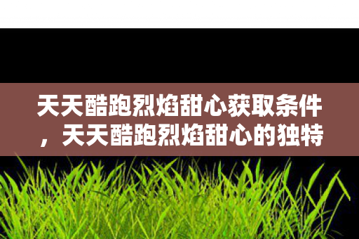 天天酷跑烈焰甜心获取条件，天天酷跑烈焰甜心的独特魅力与攻略秘籍