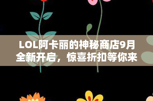 LOL阿卡丽的神秘商店9月全新开启，惊喜折扣等你来！