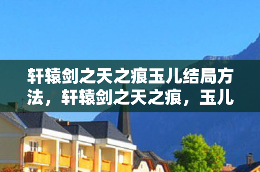 轩辕剑之天之痕玉儿结局方法，轩辕剑之天之痕，玉儿的命运结局