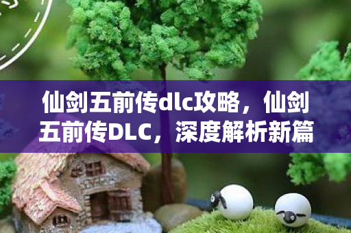 仙剑五前传dlc攻略，仙剑五前传DLC，深度解析新篇章