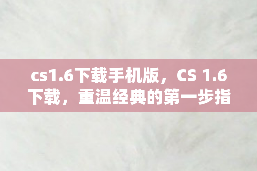 cs1.6下载手机版，CS 1.6下载，重温经典的第一步指南