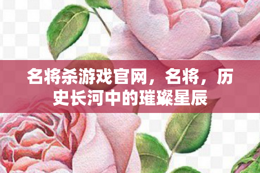 名将杀游戏官网，名将，历史长河中的璀璨星辰