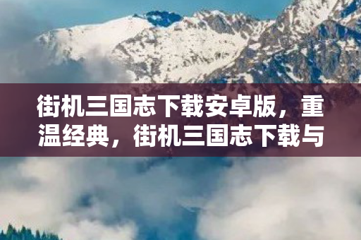 街机三国志下载安卓版，重温经典，街机三国志下载与回顾