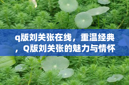 q版刘关张在线，重温经典，Q版刘关张的魅力与情怀