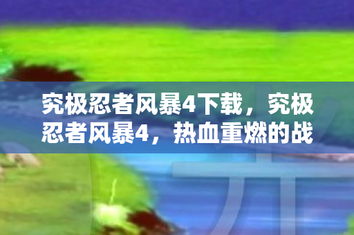 究极忍者风暴4下载，究极忍者风暴4，热血重燃的战斗体验